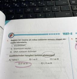 mların
U
8
t
K
O
O
L
P
D) II ve Ill
1. Sağlıklı bir insana ait mitoz bölünme sonucu oluşan so-
matik hücrelerin,
1. büyüklükleri,
II. kromozom sayıları,
III. DNA nükleotit dizilimleri
özelliklerinden hangileri farklılık göstermez?
A) Yalnız I
B) I ve II
C) I ve III
E) I, II ve III
PARA
back
TEST-2
4.
7
home
A
le