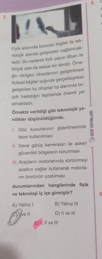 3.
W
Fizik alanında bulunan bilgiler ile tek-
nolojik alanda gelişmeler sağlanmak-
tadır. Bu nedenle fizik yapısı itibarı ile
birçok alan ile alakalı bir derstir. Örne-
ğin röntgen cihazlarının geliştirilmesi
fiziksel bilgiler ışığında gerçekleşirken
geliş