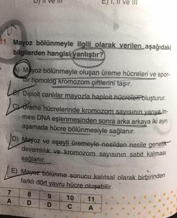 11. Mayoz bölünmeyle ilgili olarak verilen aşağıdaki
bilgilerden hangisi yanlıştır?
A) Mayoz bölünmeyle oluşan üreme hücreleri ve spor-
Tar homolog kromozom çiftlerini taşır.
LET Diploit canlılar mayozla haploit hücreler oluşturur.
Love
Ureme hücrelerinde kromozom sayısının yarıya in-
mesi DNA eşlenmesinden sonra arka arkaya iki ayrı
aşamada hücre bölünmesiyle sağlanır.
D) Mayoz ve eşeyli üremeyle nesilden nesile genetik
devamlılık ve kromozom sayısının sabit kalması
sağlanır.
E) Mayez bölünme sonucu kalıtsal olarak birbirinden
farklı dört yavru hücre oluşabilir.
7
A
8
D
9
D
10
C
11
A