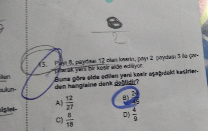 5
Tien
nişlet-
15. Pay 8, paydasi 12 olan kesrin, payı 2 paydası 3 ile çar-
prarak yeni bir kesir elde ediliyor.
Buna göre elde edilen yeni kesir aşağıdaki kesirler-
den hangisine denk değildir?
A)
12
C)
18
B)
24
45
49