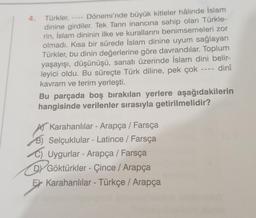 Türkler,
Dönemi'nde büyük kitleler hâlinde İslam
dinine girdiler. Tek Tanrı inancına sahip olan Türkle-
rin, İslam dininin ilke ve kurallarını benimsemeleri zor
olmadı. Kısa bir sürede İslam dinine uyum sağlayan
Türkler, bu dinin değerlerine göre davrandılar. Toplum
yaşayışı, düşünüşü, sanatı üzerinde İslam dini belir-
dinî
leyici oldu. Bu süreçte Türk diline, pek çok
kavram ve terim yerleşti.
1111
Bu parçada boş bırakılan yerlere aşağıdakilerin
hangisinde verilenler sırasıyla getirilmelidir?
A Karahanlılar - Arapça / Farsça
B) Selçuklular - Latince / Farsça
C) Uygurlar - Arapça / Farsça
DY Göktürkler - Çince / Arapça
E Karahanlılar - Türkçe / Arapça