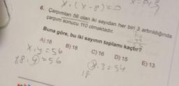 X
1. (X-8)=0
to
çarpım sonucu 110 olmaktadır.
6. Çarpımları 56 olan iki sayıdan her biri 3 artırıldığında
Buna göre, bu iki sayının toplamı kaçtır?
A) 18
B) 18
X₁y=56
78.9=56
13=54
C) 16 D) 15 E) 13
18