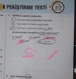nla- 5. CERN'de yapılan çalışmalar,
la-
loji
ci
PEKİŞTİRME TESTİ
na
1.
Yeni atom altı parçacıkların bulunuşu
II. Tipta tedavi ve teşhis uygulaması
11. Canlıların iç yapısını anlama MR
verilenlerinden hangilerine katkı sağlamıştır?
A) Yalnız I
D) Ive Ill
B) Yalnız 11
ul
6. Fizik biliminin amacı,
Crivell
DOD
E) I, II ve III