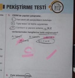 nla- 5. CERN'de yapılan çalışmalar,
la-
loji
ci
PEKİŞTİRME TESTİ
na
1.
Yeni atom altı parçacıkların bulunuşu
II. Tipta tedavi ve teşhis uygulaması
11. Canlıların iç yapısını anlama MR
verilenlerinden hangilerine katkı sağlamıştır?
A) Yalnız I
D) Ive Ill
B) Yalnız 11
ul
6. Fizik biliminin amacı,
Crivell
DOD
E) I, II ve III