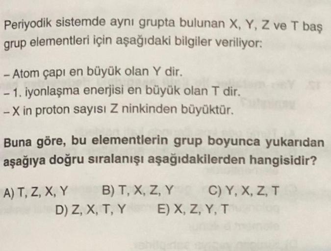 Periyodik sistemde aynı grupta bulunan X, Y, Z ve T baş
elementleri için aşağıdaki bilgiler veriliyor:
grup
- Atom çapı en büyük olan Y dir.
- 1. iyonlaşma enerjisi en büyük olan T dir.
-X in proton sayısı Z ninkinden büyüktür.
Buna göre, bu elementlerin g