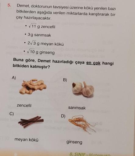 5.
A)
Demet, doktorunun tavsiyesi üzerine kökü yenilen bazı
bitkilerden aşağıda verilen miktarlarda karıştırarak bir
çay hazırlayacaktır.
• √11 g zencefil
• 3g sarımsak
• 2√3
C)
Buna göre, Demet hazırladığı çaya en çok hangi
bitkiden katmıştır?
g meyan kök