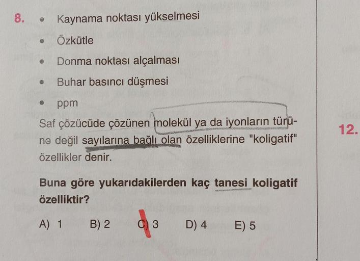 8.
Kaynama noktası yükselmesi
Özkütle
Donma noktası alçalması
Buhar basıncı düşmesi
ppm
FORMADA
Saf çözücüde çözünen molekül ya da iyonların türü-
ne değil sayılarına bağlı olan özelliklerine "koligatif"
özellikler denir.
SER SKRE
●
Buna göre yukarıdakiler