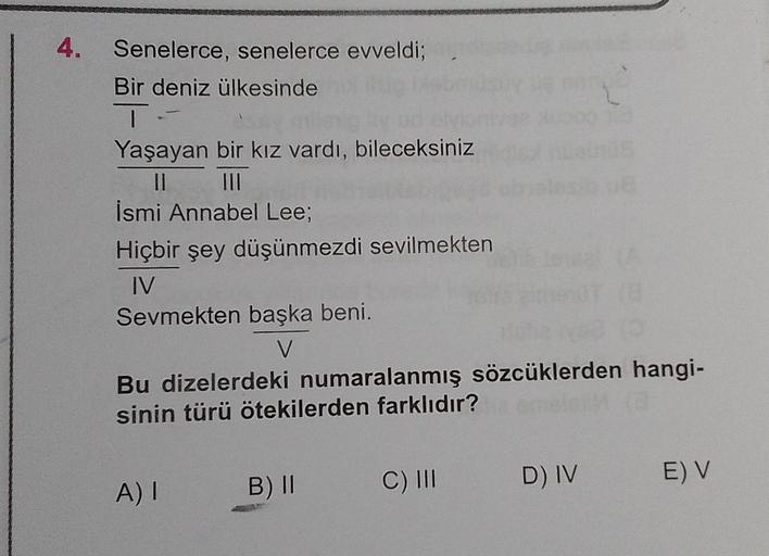 4.
Senelerce, senelerce evveldi;
Bir deniz ülkesinde
T-
Yaşayan bir kız vardı, bileceksiniz
||
İsmi Annabel Lee;
Hiçbir şey düşünmezdi sevilmekten
IV
Sevmekten başka beni.
V
Bu dizelerdeki numaralanmış sözcüklerden hangi-
sinin türü ötekilerden farklıdır?
