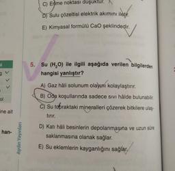 i
ol
ine ait
han-
Aydın Yayınları
C) Erime noktası düşüktur. X
D) Sulu çözeltisi elektrik akımını iletir.
E) Kimyasal formülü CaO şeklindedir.
5. Su (H₂O) ile ilgili aşağıda verilen bilgilerden
hangisi yanlıştır?
A) Gaz hâli solunum olayını kolaylaştırır.
B) Oda koşullarında sadece sıvı hâlde bulunabilir.
C) Su topraktaki mineralleri çözerek bitkilere ulaş-
tırır.
D) Katı hâli besinlerin depolanmasına ve uzun süre
saklanmasına olanak sağlar.
E) Su eklemlerin kayganlığını sağlar,