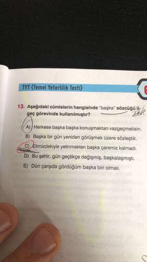 TYT (Temel Yeterlilik Testi)
13. Aşağıdaki cümlelerin hangisinde "başka" sözcüğü il-
geç görevinde kullanılmıştır?
Dell
A) Herkese başka başka konuşmaktan vazgeçmelisin.
B) Başka bir gün yeniden görüşmek üzere sözleştik.
C) Elimizdekiyle yetinmekten başka 