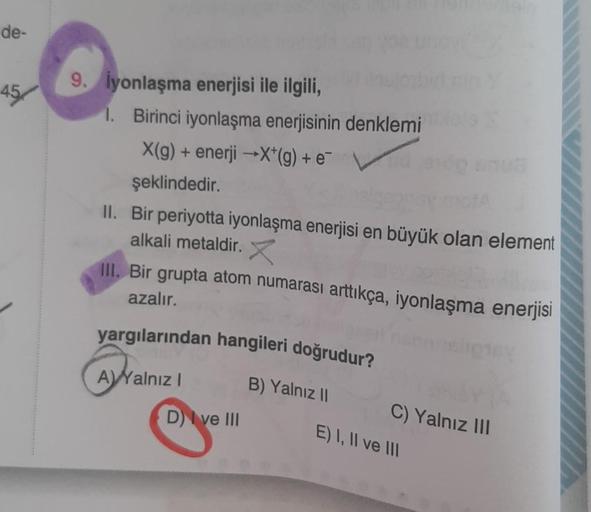 de-
45/
O
9. İyonlaşma enerjisi ile ilgili,
1. Birinci iyonlaşma enerjisinin denklemi
X(g) + enerji →X*(g) + e¯
şeklindedir.
II. Bir periyotta iyonlaşma enerjisi en büyük olan element
alkali metaldir. X
III. Bir grupta atom numarası arttıkça, iyonlaşma ene