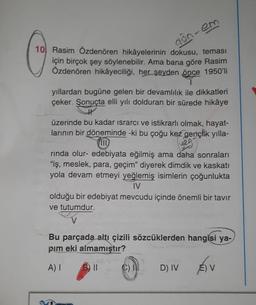 10 Rasim Özdenören hikâyelerinin dokusu, teması
için birçok şey söylenebilir. Ama bana göre Rasim
Özdenören hikâyeciliği, her şeyden önce 1950'li
don-em
yıllardan bugüne gelen bir devamlılık ile dikkatleri
çeker. Sonuçta elli yılı dolduran bir sürede hikâye
üzerinde bu kadar ısrarcı ve istikrarlı olmak, hayat-
larının bir döneminde -ki bu çoğu kez gençlik yılla-
II
rında olur- edebiyata eğilmiş ama daha sonraları
"iş, meslek, para, geçim" diyerek dimdik ve kaskati
yola devam etmeyi yeğlemiş isimlerin çoğunlukta
IV
olduğu bir edebiyat mevcudu içinde önemli bir tavır
ve tutumdur.
Bu parçada altı çizili sözcüklerden hangisi ya-
pım eki almamıştır?
A) I
B) II
D) IV
É) V