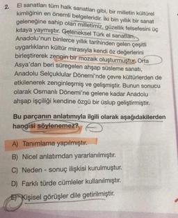 2.
El sanatları tüm halk sanatları gibi, bir milletin kültürel
kimliğinin
en önemli belgeleridir. İki bin yıllık bir sanat
geleneğine sahip olan milletimiz, güzellik felsefesini üç
kitaya yaymıştır. Geleneksel Türk el sanatlan,
Anadolu'nun binlerce yıllık tarihinden gelen çeşitli
uygarlıkların kültür mirasıyla kendi öz değerlerini
birleştirerek zengin bir mozaik oluşturmuştur. Orta
Asya'dan beri süregelen ahşap süsleme sanatı,
Anadolu Selçuklular Dönemi'nde çevre kültürlerden de
etkilenerek zenginleşmiş ve gelişmiştir. Bunun sonucu
olarak Osmanlı Dönemi'ne gelene kadar Anadolu
ahşap işçiliği kendine özgü bir üslup geliştirmiştir.
Bu parçanın anlatımıyla ilgili olarak aşağıdakilerden
hangisi söylenemez?
A) Tanımlama yapılmıştır.
B) Nicel anlatımdan yararlanılmıştır.
C) Neden - sonuç ilişkisi kurulmuştur.
D) Farklı türde cümleler kullanılmıştır.
E Kişisel görüşler dile getirilmiştir.