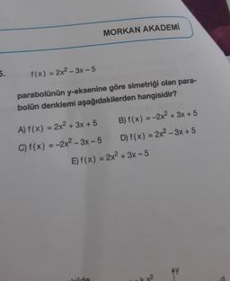 5.
f(x) = 2x²-3x - 5
parabolünün y-eksenine göre simetriği olan para-
bolün denklemi aşağıdakilerden hangisidir?
A) f(x) = 2x² + 3x +5
C) f(x) = -2x²-3x-5
MORKAN AKADEMİ
kilde
B) f(x) = -2x² + 3x + 5
D) f(x) = 2x²-3x+5
E)f(x) = 2x² + 3x - 5
AY