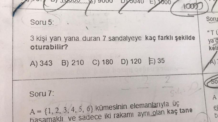 Soru 5:
E) 1000
Soru 7:
3 kişi yan yana duran 7 sandalyeye kaç farklı şekilde
oturabilir?
A) 343 B) 210 C) 180 D) 120 ) 35
10000
2
Soru
A = {1, 2, 3, 4, 5, 6) kümesinin elemanlarıyla üç
aklı ve sadece iki rakamı aynı olan kaç tane
"TU
ya d
keli
S450
A
el
b