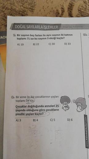 TAO
DOĞAL SAYILARLA İŞLEMLER
7 Bir sayının beş fazlası ile aynı sayının iki katının
toplamı 71 ise bu sayının 3 eksiği kaçtır?
A) 19
B) 22
C) 30
& Bir anne ile ikiz çocuklarının yaşları
toplamı 34'tür.
Çocuklar doğduğunda anneleri 25
yaşında olduğuna göre 