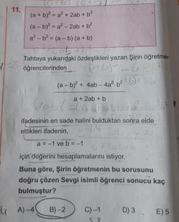 11.
(a+b
(a + b)² = a² + 2ab + b²
(a - b)² = a² - 2ab + b²
a²-b² = (a - b) (a + b)
0²+2 ob + b ² - 4
Tahtaya yukarıdaki özdeşlikleri yazan Şirin öğretmen
öğrencilerinden
(+b) = 603 6²
2
(a - b)² + 4ab-4a²b²+b) +206
(a+b)
a + 2ab +
Gob(=tot Mobb²-40²36²
kten sonra elde)
ifadesinin en sade halini bulduktan sonra elde
2²64
ettikleri ifadenin,
2ob.
a = -1 ve b = -1
9410215
için değerini hesaplamalarını istiyor.
Buna göre, Şirin öğretmenin bu sorusunu
doğru çözen Sevgi isimli öğrenci sonucu kaç
bulmuştur?
A)-4
B)-2 C) -1
D) 3
E) 5