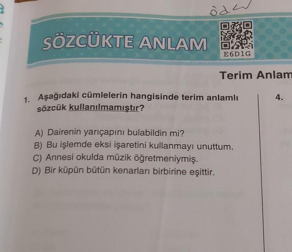 öde
SÖZCÜKTE ANLAMA
E6D1G
Terim Anlam
1. Aşağıdaki cümlelerin hangisinde terim anlamlı
sözcük kullanılmamıştır?
A) Dairenin yarıçapını bulabildin mi?
B) Bu işlemde eksi işaretini kullanmayı unuttum.
C) Annesi okulda müzik öğretmeniymiş.
D) Bir küpün bütün 