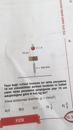 10 cm
A) 3
B) 2
LA
FİZİK
m
llllllllll
V = 0
Yaya bağlı kütlesi önemsiz bir tahta parçasına
10 cm yükseklikten serbest bırakılan m kütleli
cisim tahta parçasına çarptığında yayı 10 cm
sıkıştırdığına göre m kaç kg dır?
(Hava sürtünmesi önemsiz, g = 10m/s²)
k = 200 N/m
C) 1
İTÜ ETA VAKFI DOĞA KOLEJİ
D)
9) 1/1/12
n
23
E)
8.
12. S