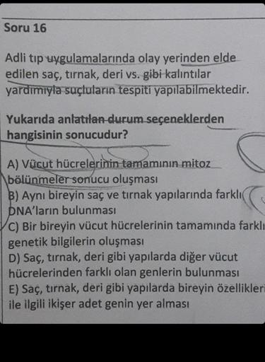 Soru 16
Adli tıp uygulamalarında olay yerinden elde
edilen saç, tırnak, deri vs. gibi kalıntılar
yardımıyla suçluların tespiti yapılabilmektedir.
Yukarıda anlatılan durum seçeneklerden
hangisinin sonucudur?
A) Vücut hücrelerinin tamamının mitoz
bölünmeler