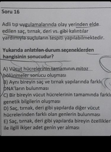 Soru 16
Adli tıp uygulamalarında olay yerinden elde
edilen saç, tırnak, deri vs. gibi kalıntılar
yardımıyla suçluların tespiti yapılabilmektedir.
Yukarıda anlatılan durum seçeneklerden
hangisinin sonucudur?
A) Vücut hücrelerinin tamamının mitoz
bölünmeler 