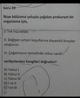 Soru 39
İkiye bölünme yoluyla çoğalan prokaryot bir
organizma için,
V.Tek hücrelidir.
II. Değişen ortam koşullarına dayanıklı bireyler
oluşturur.
III. Çoğalmanın temelinde mitoz vardır.
verilenlerden hangileri doğrudur?
A) Yalnız I
B) Yalnız II
C) Yalnız III
D) I ve II
E) I ve III