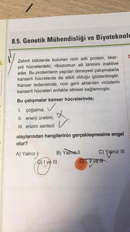 8.5. Genetik Mühendisliği ve Biyoteknolo
Zehirli bitkilerde bulunan ricin adlı protein, ökar-
yot hücrelerdeki, ribozomun alt birimini inaktive
eder. Bu proteinlerin yapılan deneysel çalışmalarla
kanserli hücrelerde de etkili olduğu gösterilmiştir.
Kanser tedavisinde, ricin geni aktarılan virüslerin
kanserli hücreleri enfekte etmesi sağlanmıştır.
Bu çalışmalar kanser hücrelerinde;
✓
I. çoğalma,
II. enerji üretimi,
III. enzim sentezi
V
olaylarından hangilerinin gerçekleşmesine engel
olur?
A) Yalnız y
B) Yalnız II
D) I ve III
C) Yalnız III
E) I, II ve tit
1