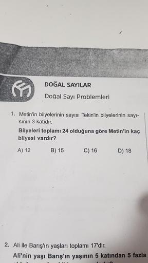 DOĞAL SAYILAR
Doğal Sayı Problemleri
1. Metin'in bilyelerinin sayısı Tekin'in bilyelerinin sayı-
sının 3 katıdır.
Bilyeleri toplamı 24 olduğuna göre Metin'in kaç
bilyesi vardır?
A) 12
B) 15
C) 16
D) 18
2. Ali ile Barış'ın yaşları toplamı 17'dir.
Ali'nin ya