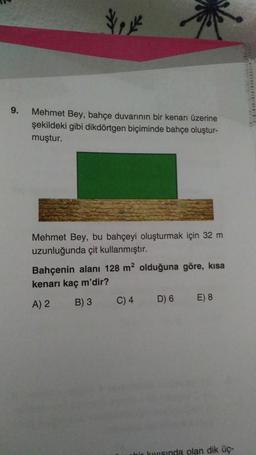 9.
Mehmet Bey, bahçe duvarının bir kenarı üzerine
şekildeki gibi dikdörtgen biçiminde bahçe oluştur-
muştur.
Mehmet Bey, bu bahçeyi oluşturmak için 32 m
uzunluğunda çit kullanmıştır.
Bahçenin alanı 128 m² olduğuna göre, kısa
kenarı kaç m'dir?
A) 2
B) 3
C) 4 D) 6 E) 8
bir kıyısında olan dik üç-