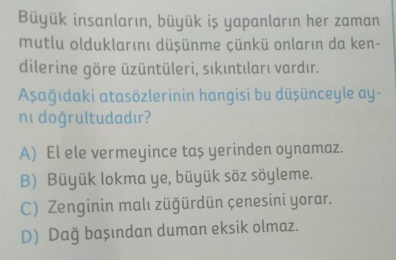 Büyük insanların, büyük iş yapanların her zaman
mutlu olduklarını düşünme çünkü onların da ken-
dilerine göre üzüntüleri, sıkıntıları vardır.
Aşağıdaki atasözlerinin hangisi bu düşünceyle ay-
ni doğrultudadır?
A) El ele vermeyince taş yerinden oynamaz.
B)
