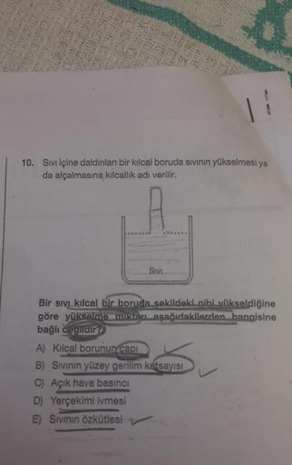 10. Sıvı içine daldırılan bir kılcal boruda sıvının yükselmesi ya
da alçalmasına kılcallık adı verilir.
SIVI
Bir sıvı kılcal bir boruda sekildeki gibi yükseldiğine
göre yükselme miktarı aşağıdakilerden hangisine
bağlı değildir?
A) Kılcal borunun capi
B) Sı