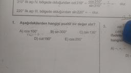 1.
310° lik açı IV. bölgede olduğundan cot310° =
220° lik açı Ill. bölgede olduğundan sin 220°
Aşağıdakilerden hangisi pozitif bir değer alır?
A) cos 100°
B) sin 300°
C) tan 130°
90409
D) cot 190°
cos 310°
sin 310°
olur.
E) cos 200°
3.
olur.
cot 13
cotz
ifadeler
hangisin
A) -, +, -
D)=