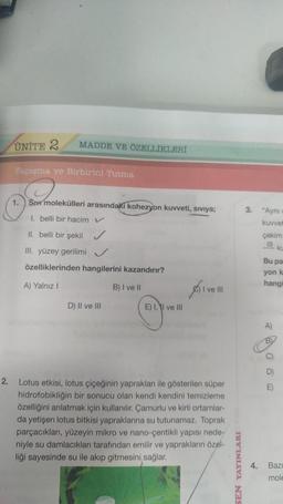 ÜNİTE 2
MADDE VE ÖZELLİKLERİ
Yapışma ve Birbirini Tutma
1. Siv molekülleri arasındaki kohezyon kuvveti, siviya;
I. belli bir hacim V
II. belli bir şekil
III. yüzey gerilimi
özelliklerinden hangilerini kazandırır?
A) Yalnız I
B) I ve II
D) II ve III
E) I, I ve Ill
I ve III
2. Lotus etkisi, lotus çiçeğinin yaprakları ile gösterilen süper
hidrofobikliğin bir sonucu olan kendi kendini temizleme
özelliğini anlatmak için kullanılır. Çamurlu ve kirli ortamlar-
da yetişen lotus bitkisi yapraklarına su tutunamaz. Toprak.
parçacıkları, yüzeyin mikro ve nano-çentikli yapısı nede-
niyle su damlacıkları tarafından emilir ve yaprakların özel-
liği sayesinde su ile akıp gitmesini sağlar.
SEN YAYINLARI
3. "Ayni
kuvvet
çekim
!!! KL
Bu par
yon k
hangi
A)
BL
C)
4. Bazı
mole