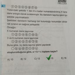 4.
12345678
Yukarıdaki şekilde 1 den 8 e kadar numaralandırılmış 8 tane
daire ardışık olarak sıralanmıştır. Bu dairelerin taşıma işlemi şu
şekilde yapılmaktadır.
Şekildeki dairelerin herhangi biri bulunduğu konumdan alına-
rak sıranın en sağına yerleştirilir.
Örneğin:
5 numaralı daire taşınırsa
12346785
3 ve 6 numaralı daire taşınırsa
12457836
Buna göre, üç daire taşıma işlemi yapılarak
Oba 67 15 0
oluşturulduğuna göre, a + b + c toplamı kaçtır?
A) 10 B) 12
C) 13
02871
54B1226A
D) 15
E) 16