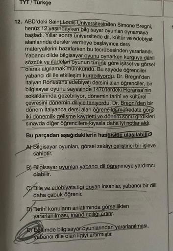 TYT/Türkçe
12. ABD'deki Saint Louis Universitesinden Simone Bregni,
henüz 12 yaşındayken bilgisayar oyunları oynamaya
başladı. Yıllar sonra üniversitede dil, kültür ve edebiyat
alanlarında dersler vermeye başlayınca ders
materyallerini hazırlarken bu tecrü