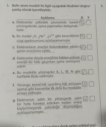 1. Bohr atom modeli ile ilgili aşağıdaki ifadeleri doğru/
yanlış olarak işaretleyiniz.
Açıklama
a. Elektronlar çekirdek çevresinde kararlı
yörüngelerde, ışıma yapmadan dolaşmak-
tadır.
b. Bu model ,H, He*, Li2+ gibi taneciklerin
çizgi spektrumunu açıklayam