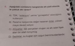 5.
Aşağıdaki cümlelerin hangisinde altı çizili sözcük-
te çokluk eki vardır?
A) TDK, "solaryum yerine "güneşletici" sözcüğünü
kullanıyor.
B) Paramız karşısında değer kazanan dolar, yüksel-
meye devam ediyor.
C) Altipatlar, tek parçadan oluşan ve altı adet fişek
alan bir silah türüymüş.
D) Sazliklar, su kuşlan için uygun barınma alanlarıdır.