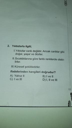 2. Yıldızlarla ilgili;
I. Yıldızlar canlı değildir. Ancak canlılar gibi
doğar, yaşar ve ölürler.
II. Sıcaklıklarına göre farklı renklerde olabi-
lirler.
III. Küresel şekildedirler.
ifadelerinden hangileri doğrudur?
B) I ve II
D) I, II ve III
A) Yalnız II
C