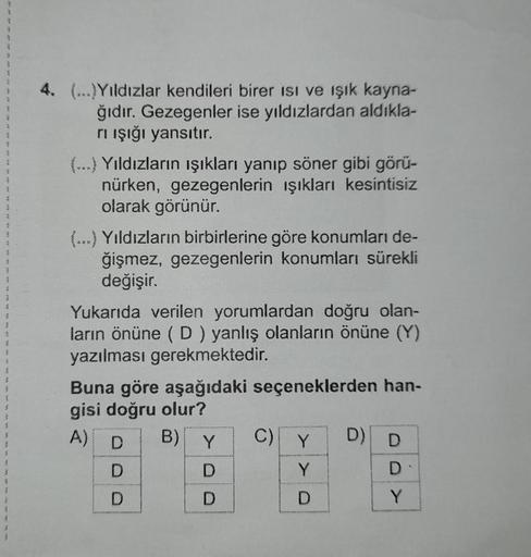 4. (...)Yıldızlar kendileri birer isi ve ışık kayna-
ğıdır. Gezegenler ise yıldızlardan aldıkla-
rı ışığı yansıtır.
(…..) Yıldızların ışıkları yanıp söner gibi görü-
nürken, gezegenlerin ışıkları kesintisiz
olarak görünür.
(...) Yıldızların birbirlerine gö