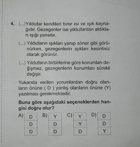 4. (...)Yıldızlar kendileri birer isi ve ışık kayna-
ğıdır. Gezegenler ise yıldızlardan aldıkla-
rı ışığı yansıtır.
(…..) Yıldızların ışıkları yanıp söner gibi görü-
nürken, gezegenlerin ışıkları kesintisiz
olarak görünür.
(...) Yıldızların birbirlerine gö