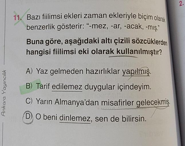 Ankara Yayıncılık
11. Bazı fiilimsi ekleri zaman ekleriyle biçim olarak
benzerlik gösterir: "-mez, -ar, -acak, -mış."
Buna göre, aşağıdaki altı çizili sözcüklerden
hangisi fiilimsi eki olarak kullanılmıştır?
A) Yaz gelmeden hazırlıklar yapılmış
B) Tarif ed