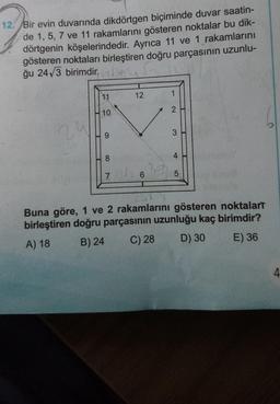 12. Bir evin duvarında dikdörtgen biçiminde duvar saatin-
de 1, 5, 7 ve 11 rakamlarını gösteren noktalar bu dik-
dörtgenin köşelerindedir. Ayrıca 11 ve 1 rakamlarını
gösteren noktaları birleştiren doğru parçasının uzunlu-
ğu 24√3 birimdir.
11
10
8
12
76
2
3
4
LO
5
L
va
Buna göre, 1 ve 2 rakamlarını gösteren noktalarT
birleştiren doğru parçasının uzunluğu kaç birimdir?
A) 18
B) 24
C) 28 D) 30
E) 36
4