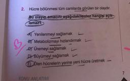 2. Hücre bölünmesi tüm canlılarda görülen bir olaydır.
Bu olayın amacını aşağıdakilerden hangisi açık
Tamaz?
A) Yenilenmeyi sağlamak
B) Metabolizmayı hızlandırmak
e Üremeyi sağlamak
D) Büyümeyi sağlamak
E Ölen hücrelerin yerine yeni hücre üretmek
KONU ANLATIMI