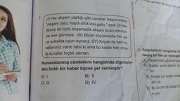 2.
(1) Her akşam yaptığı gibi camdan başını uzatıp
"Akşam oldu, haydi artık eve gelin." dedi. (II) Ne-
dense bir türlü alışamadık akşam ezanı okunun-
ca eve girmeye. (III) Bizim köyümüzde her ge-
ce sokakta oyun oynarız. (IV) Köyde de belli ku-
rallarımız vardı tabii ki ama bu kadar katı olma-
di kurallar hiçbir zaman.
Numaralanmış cümlelerin hangisinde diğerlerin-
den farklı bir haber kipine yer verilmiştir?
A) I
C) III
Model Eğitim Yayınları
B) II
D) IV
ması gereken tek şey iki kutu ya
5 Aşağıdakilerin hangisinde ha
lenmiş bir fiile yer verilmiştin
A Hayalimdeki çalışma haya
B) Saatler sonra işlerimi biti
tim.
C Elimde çok seçkin pulla
yon var.
D) Bu durumu bu kadar bü
si yok.