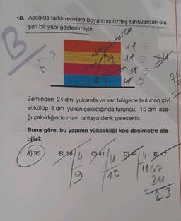 10. Aşağıda farklı renklere boyanmış özdeş tahtalardan olu-
şan bir yapı gösterilmiştir.
3
A) 35
Zeminden 24 dm yukarıda ve sarı bölgede bulunan çivi
sökülüp 6 dm yukarı çakıldığında turuncu, 15 dm aşa-
ğı çakıldığında mavi tahtaya denk gelecektir.
Buna göre, bu yapının yüksekliği kaç desimetre ola-
bilir?
B) 38
11 =
24 11 2
2uants
KS
4
turuncu
C) 41
D) 44
4 BAT
47
10 1167
24
23