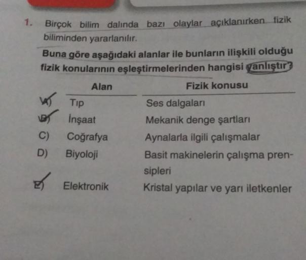 1. Birçok bilim dalında bazı olaylar açıklanırken fizik
biliminden yararlanılır.
Buna göre aşağıdaki alanlar ile bunların ilişkili olduğu
fizik konularının eşleştirmelerinden hangisi yanlıştır?
Fizik konusu
W
B
C)
D)
E
Alan
Tip
İnşaat
Coğrafya
Biyoloji
Ele