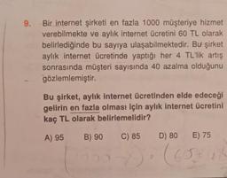 9.
Bir internet şirketi en fazla 1000 müşteriye hizmet
verebilmekte ve aylık internet ücretini 60 TL olarak
belirlediğinde bu sayıya ulaşabilmektedir. Bu şirket
aylık internet ücretinde yaptığı her 4 TL'lik artış
sonrasında müşteri sayısında 40 azalma olduğunu
gözlemlemiştir.
Bu şirket, aylık internet ücretinden elde edeceği
gelirin en fazla olması için aylık internet ücretini
kaç TL olarak belirlemelidir?
A) 95 B) 90
C) 85 D) 80 E) 75
00-x) (60318
Ca