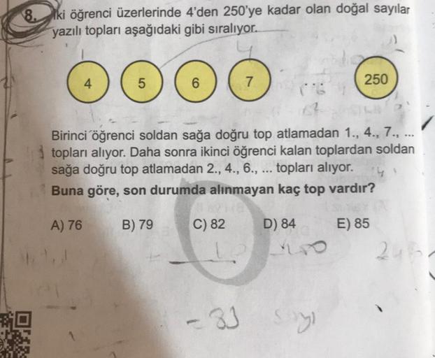 8. ki öğrenci üzerlerinde 4'den 250'ye kadar olan doğal sayılar
yazılı topları aşağıdaki gibi sıralıyor.
4
5
6
C) 82
7
Birinci öğrenci soldan sağa doğru top atlamadan 1., 4., 7., ...
topları alıyor. Daha sonra ikinci öğrenci kalan toplardan soldan
sağa doğ