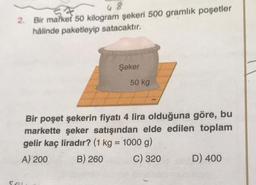 48
2. Bir market 50 kilogram şekeri 500 gramlik poşetler
hâlinde paketleyip satacaktır.
Şeker
Sel
50 kg
Bir poşet şekerin fiyatı 4 lira olduğuna göre, bu
markette şeker satışından elde edilen toplam
gelir kaç liradır? (1 kg = 1000 g)
A) 200
B) 260
C) 320
D) 400