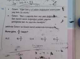 10.
●
Özlem : "Ben z yaşında iken sen yeni doğmuştun.
Sen benim senin doğduğun yıldaki yaşıma
geldiğinde ben 4x yaşında olacağım."
şeklinde Özlem ve Gizem kendi aralarında konuşuyor
Buna göre, kaçtır?
24=107-9=98
4-95
Özlem : "Eğer ben y yıl erken doğsaydım aramızdaki
yaş farkı 2z olurdu."
A) 2
3
B)-12/2-2
Ben
C) 4
D)=1/2012
Gizem
X + Y = A
X+5²²22=R
E)
-7=22-y
c+ty
3
MAN